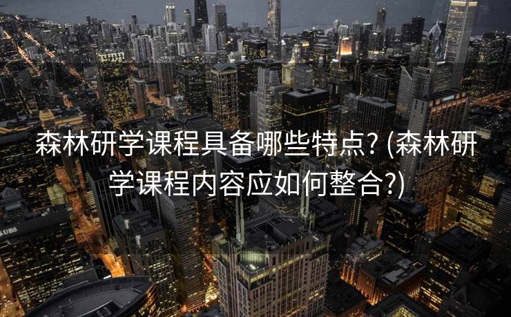森林研学课程具备哪些特点? (森林研学课程内容应如何整合?)