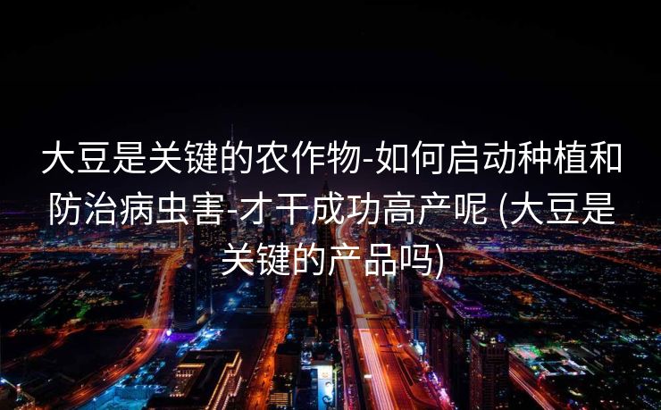 大豆是关键的农作物-如何启动种植和防治病虫害-才干成功高产呢 (大豆是关键的产品吗)