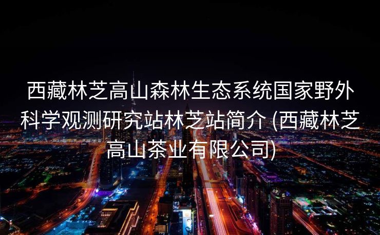 西藏林芝高山森林生态系统国家野外科学观测研究站林芝站简介 (西藏林芝高山茶业有限公司)