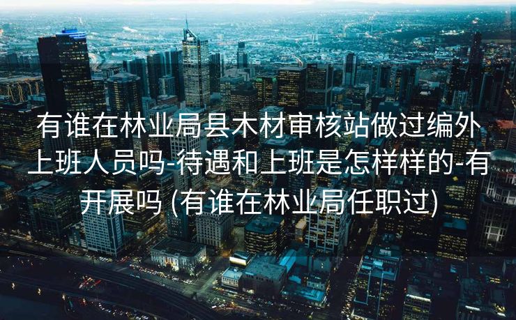 有谁在林业局县木材审核站做过编外上班人员吗-待遇和上班是怎样样的-有开展吗 (有谁在林业局任职过)