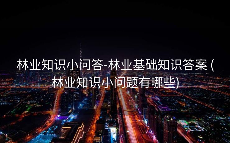 林业知识小问答-林业基础知识答案 (林业知识小问题有哪些)