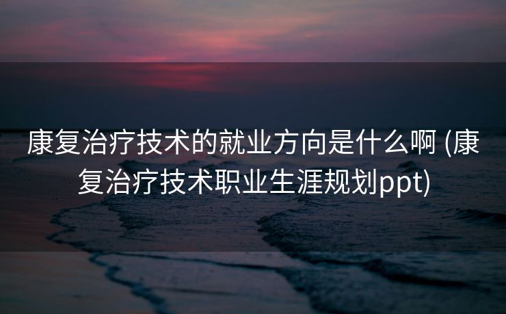 康复治疗技术的就业方向是什么啊 (康复治疗技术职业生涯规划ppt)