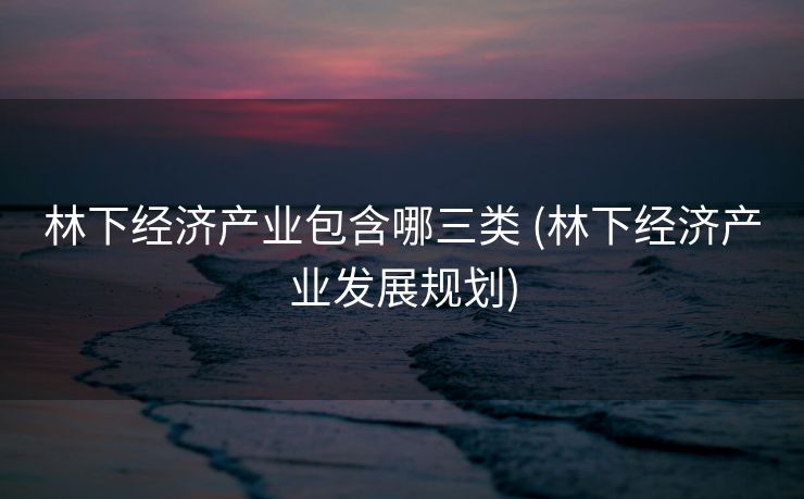 林下经济产业包含哪三类 (林下经济产业发展规划)