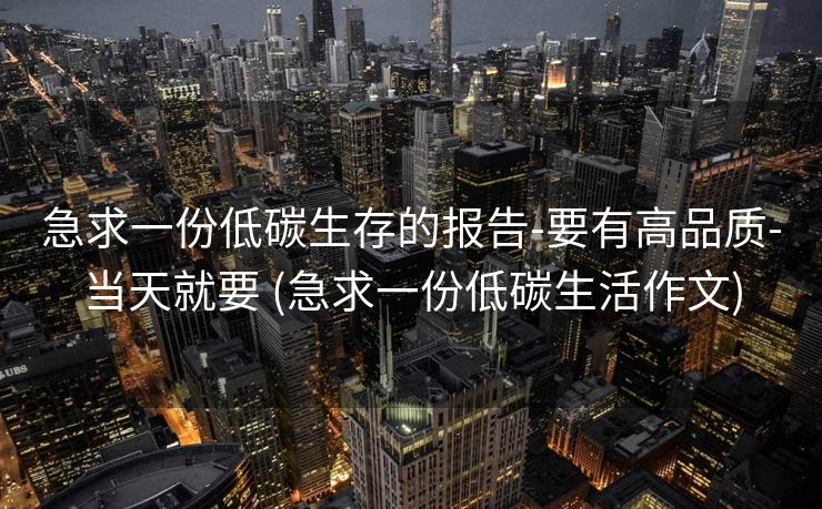 急求一份低碳生存的报告-要有高品质-当天就要 (急求一份低碳生活作文)
