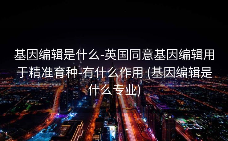 基因编辑是什么-英国同意基因编辑用于精准育种-有什么作用 (基因编辑是什么专业)