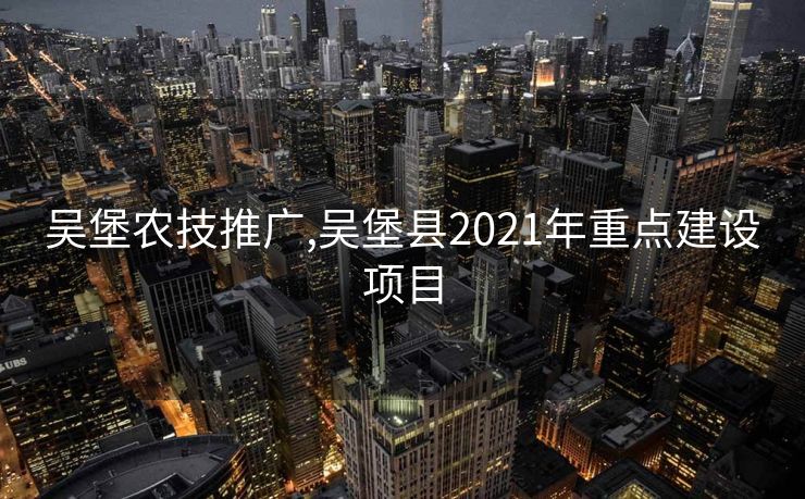吴堡农技推广,吴堡县2021年重点建设项目