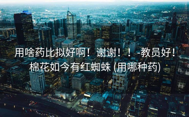 用啥药比拟好啊！谢谢！！-教员好！棉花如今有红蜘蛛 (用哪种药)