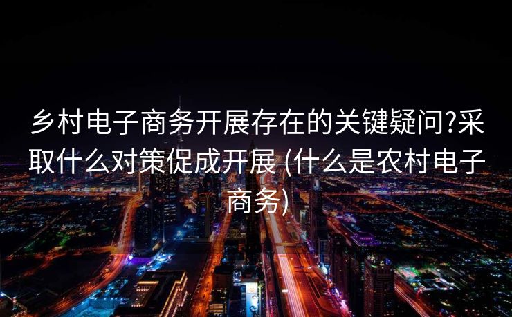 乡村电子商务开展存在的关键疑问?采取什么对策促成开展 (什么是农村电子商务)