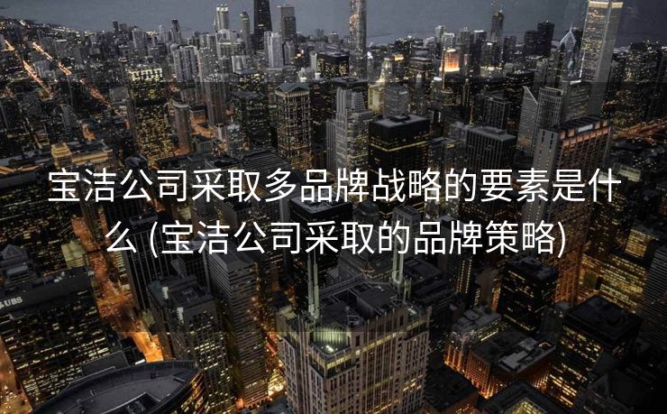 宝洁公司采取多品牌战略的要素是什么 (宝洁公司采取的品牌策略)