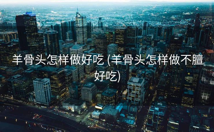 羊骨头怎样做好吃 (羊骨头怎样做不膻好吃)