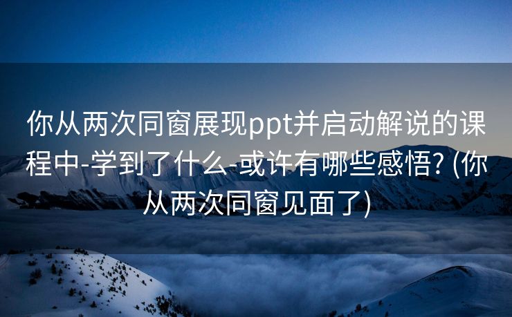 你从两次同窗展现ppt并启动解说的课程中-学到了什么-或许有哪些感悟? (你从两次同窗见面了)