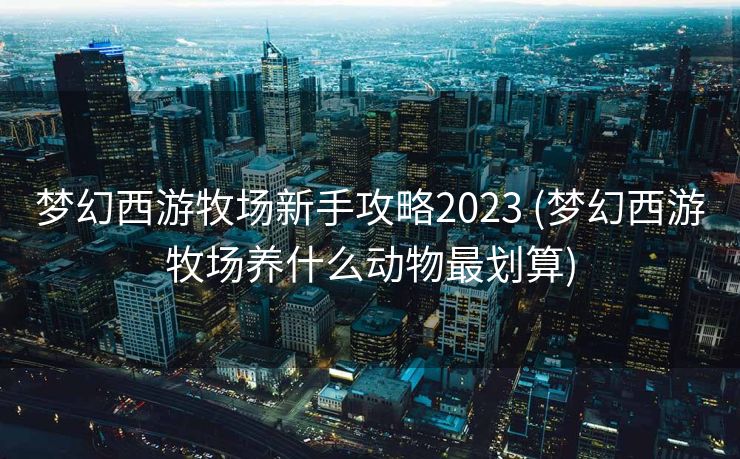 梦幻西游牧场新手攻略2023 (梦幻西游牧场养什么动物最划算)