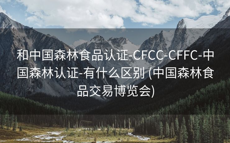 和中国森林食品认证-CFCC-CFFC-中国森林认证-有什么区别 (中国森林食品交易博览会)