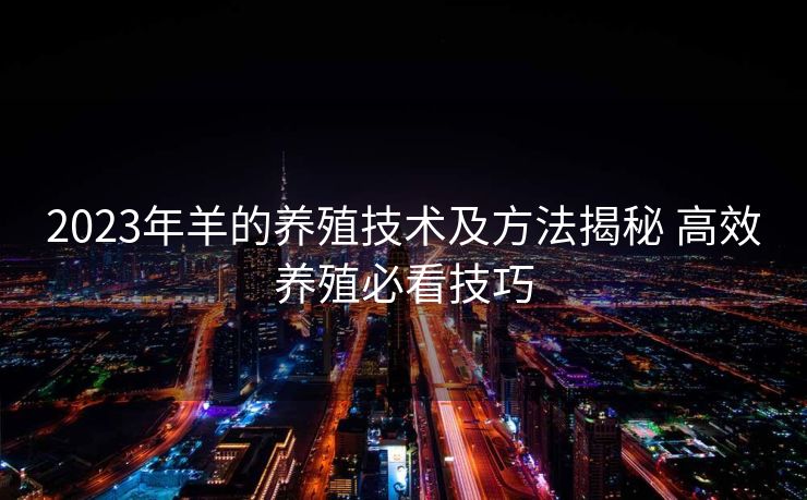 2023年羊的养殖技术及方法揭秘 高效养殖必看技巧