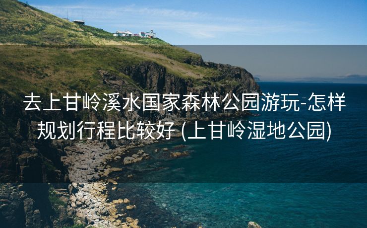 去上甘岭溪水国家森林公园游玩-怎样规划行程比较好 (上甘岭湿地公园)