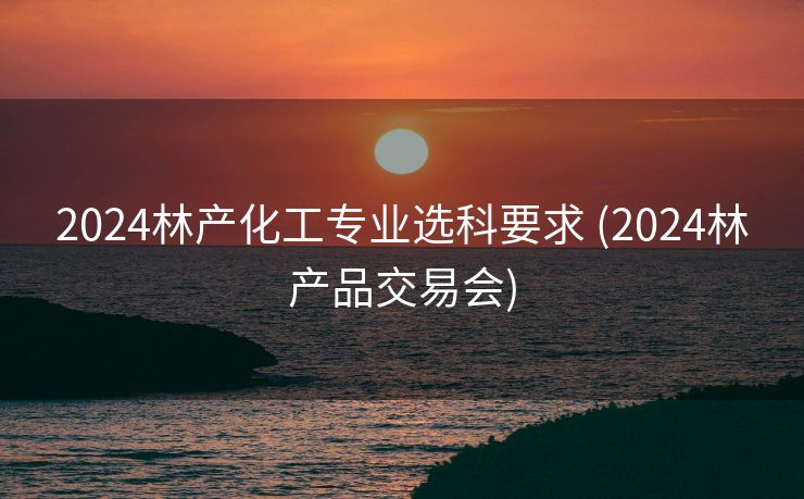 2024林产化工专业选科要求 (2024林产品交易会)