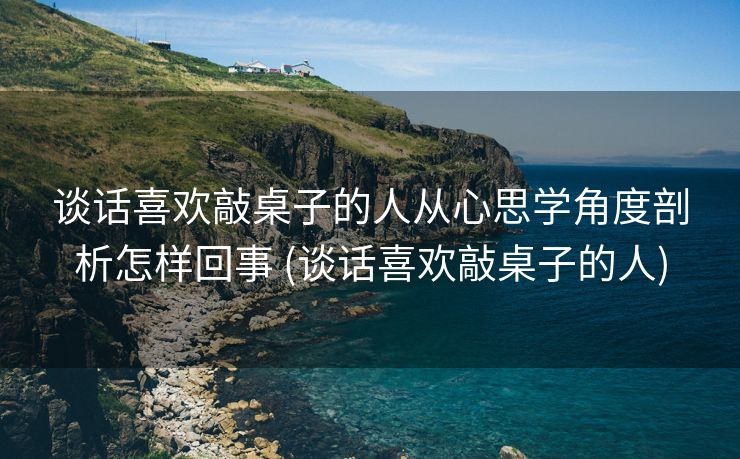 谈话喜欢敲桌子的人从心思学角度剖析怎样回事 (谈话喜欢敲桌子的人)