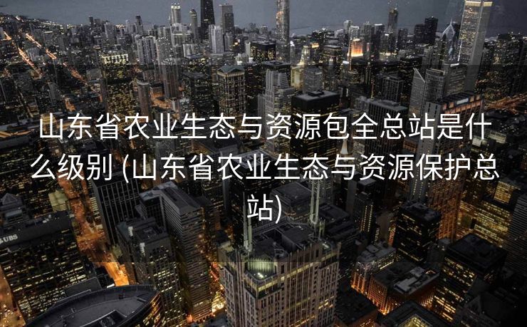 山东省农业生态与资源包全总站是什么级别 (山东省农业生态与资源保护总站)