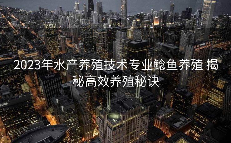 2023年水产养殖技术专业鲶鱼养殖 揭秘高效养殖秘诀