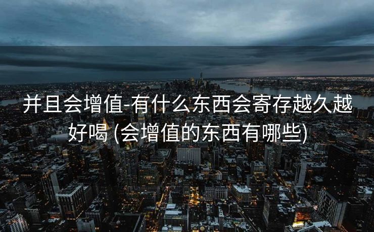 并且会增值-有什么东西会寄存越久越好喝 (会增值的东西有哪些)