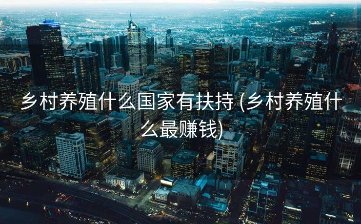 乡村养殖什么国家有扶持 (乡村养殖什么最赚钱)