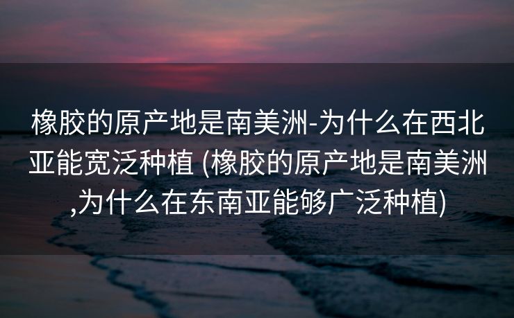 橡胶的原产地是南美洲-为什么在西北亚能宽泛种植 (橡胶的原产地是南美洲,为什么在东南亚能够广泛种植)