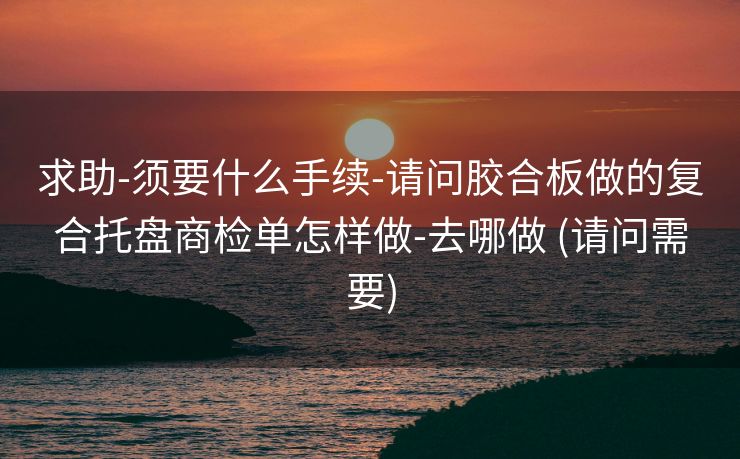 求助-须要什么手续-请问胶合板做的复合托盘商检单怎样做-去哪做 (请问需要)
