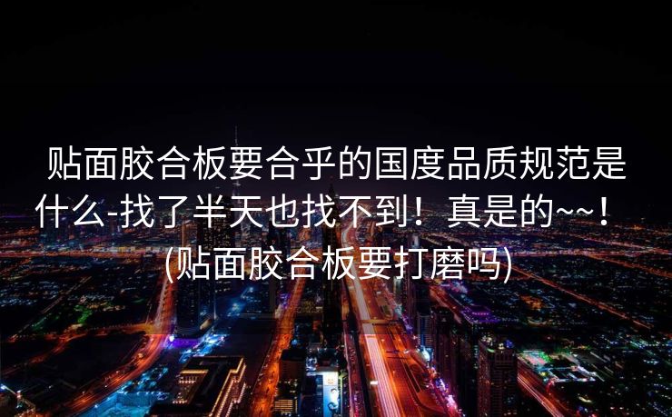 贴面胶合板要合乎的国度品质规范是什么-找了半天也找不到！真是的~~！ (贴面胶合板要打磨吗)