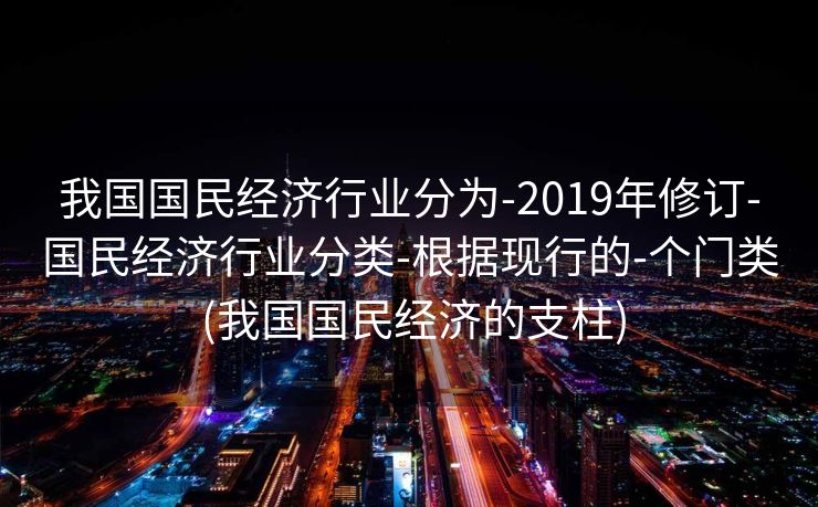 我国国民经济行业分为-2019年修订-国民经济行业分类-根据现行的-个门类 (我国国民经济的支柱)