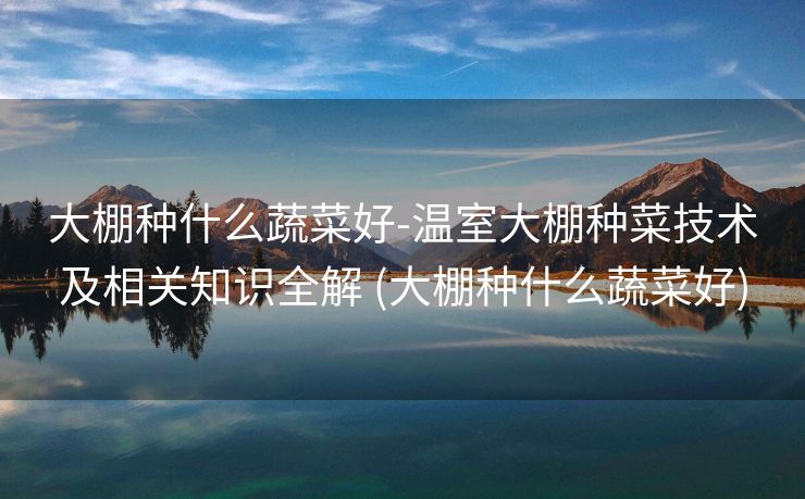 大棚种什么蔬菜好-温室大棚种菜技术及相关知识全解 (大棚种什么蔬菜好)