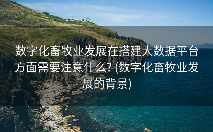 数字化畜牧业发展在搭建大数据平台方面需要注意什么? (数字化畜牧业发展的背景)