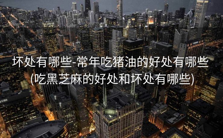 坏处有哪些-常年吃猪油的好处有哪些 (吃黑芝麻的好处和坏处有哪些)