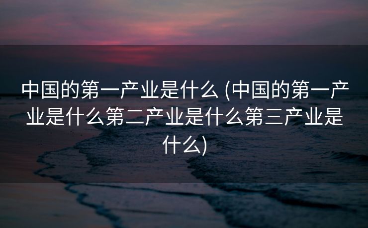 中国的第一产业是什么 (中国的第一产业是什么第二产业是什么第三产业是什么)