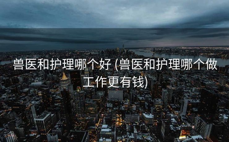 兽医和护理哪个好 (兽医和护理哪个做工作更有钱)