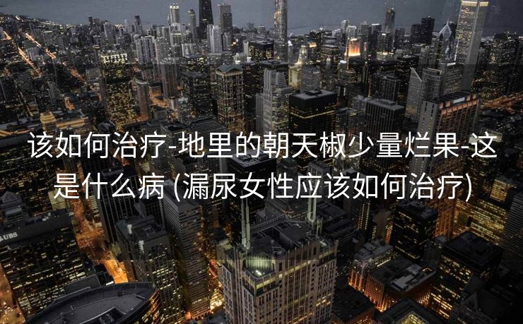 该如何治疗-地里的朝天椒少量烂果-这是什么病 (漏尿女性应该如何治疗)