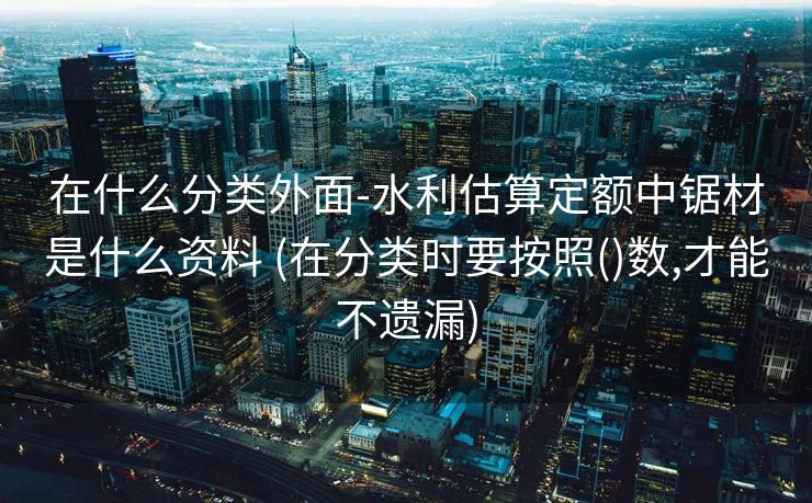 在什么分类外面-水利估算定额中锯材是什么资料 (在分类时要按照()数,才能不遗漏)