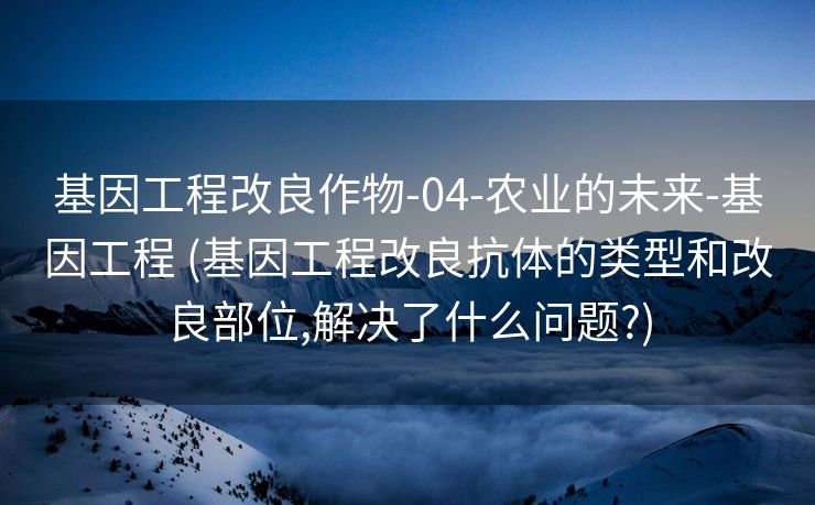 基因工程改良作物-04-农业的未来-基因工程 (基因工程改良抗体的类型和改良部位,解决了什么问题?)