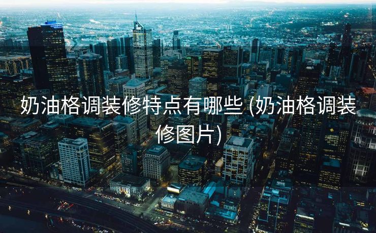 奶油格调装修特点有哪些 (奶油格调装修图片)