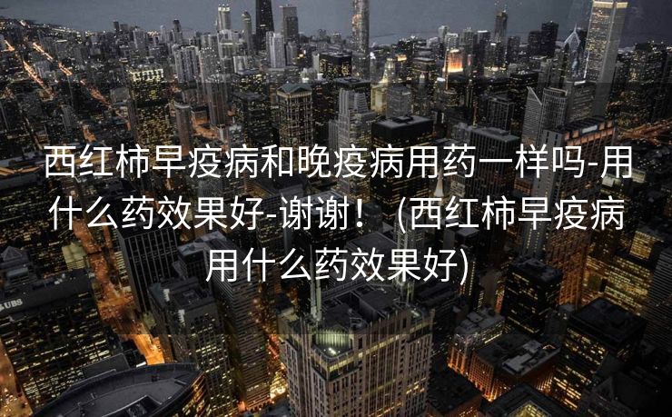 西红柿早疫病和晚疫病用药一样吗-用什么药效果好-谢谢！ (西红柿早疫病用什么药效果好)