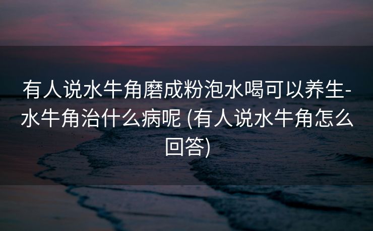 有人说水牛角磨成粉泡水喝可以养生-水牛角治什么病呢 (有人说水牛角怎么回答)