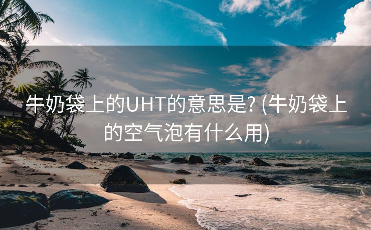 牛奶袋上的UHT的意思是? (牛奶袋上的空气泡有什么用)