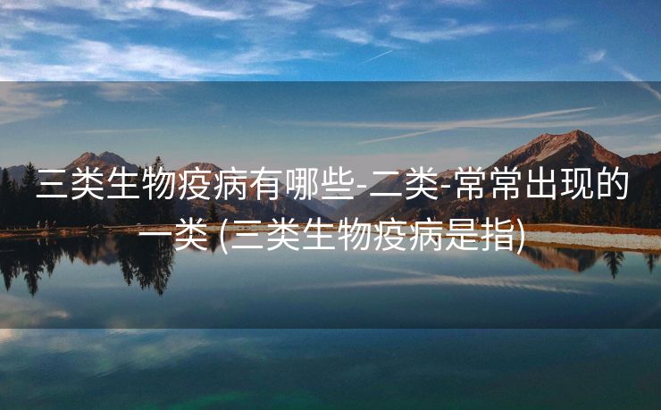 三类生物疫病有哪些-二类-常常出现的一类 (三类生物疫病是指)