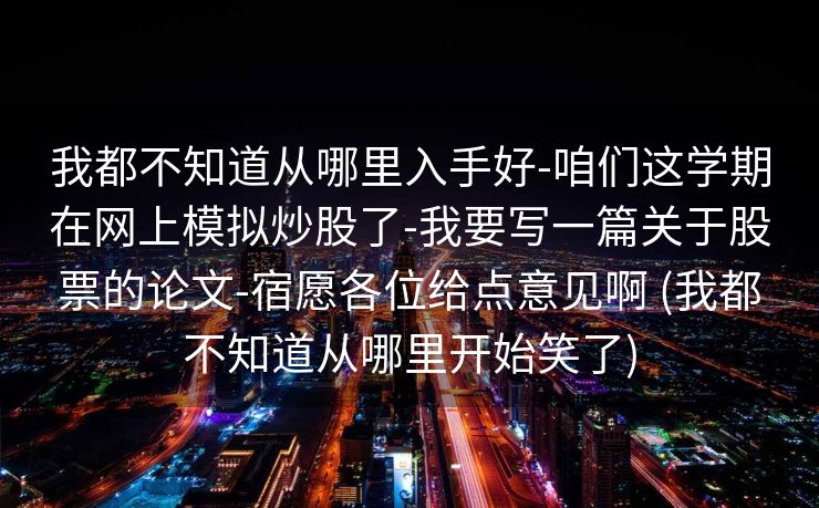 我都不知道从哪里入手好-咱们这学期在网上模拟炒股了-我要写一篇关于股票的论文-宿愿各位给点意见啊 (我都不知道从哪里开始笑了)