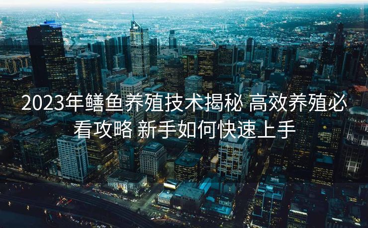 2023年鳝鱼养殖技术揭秘 高效养殖必看攻略 新手如何快速上手