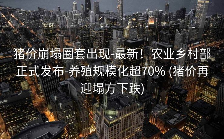 猪价崩塌圈套出现-最新！农业乡村部正式发布-养殖规模化超70% (猪价再迎塌方下跌)