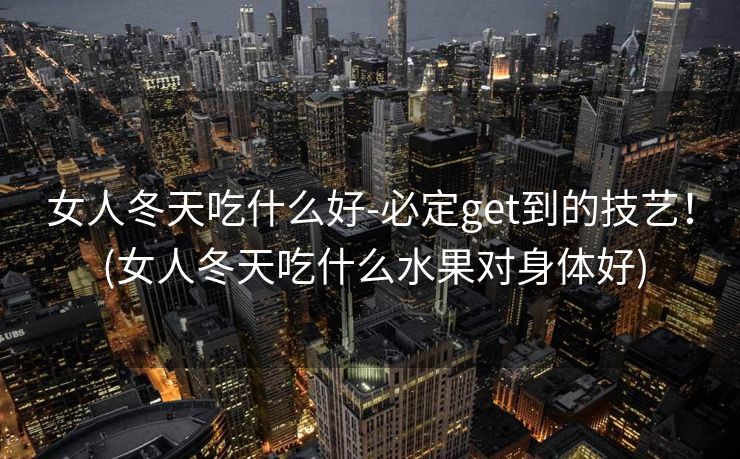 女人冬天吃什么好-必定get到的技艺！ (女人冬天吃什么水果对身体好)