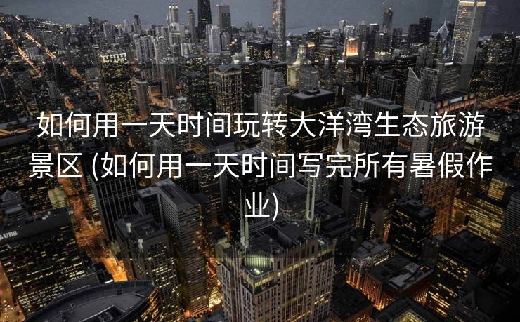 如何用一天时间玩转大洋湾生态旅游景区 (如何用一天时间写完所有暑假作业)