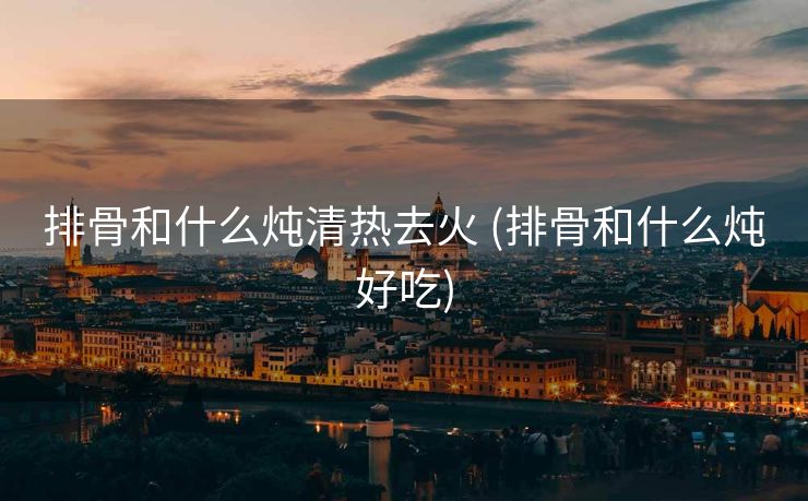 排骨和什么炖清热去火 (排骨和什么炖好吃)