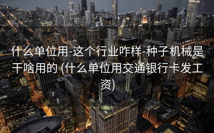 什么单位用-这个行业咋样-种子机械是干啥用的 (什么单位用交通银行卡发工资)