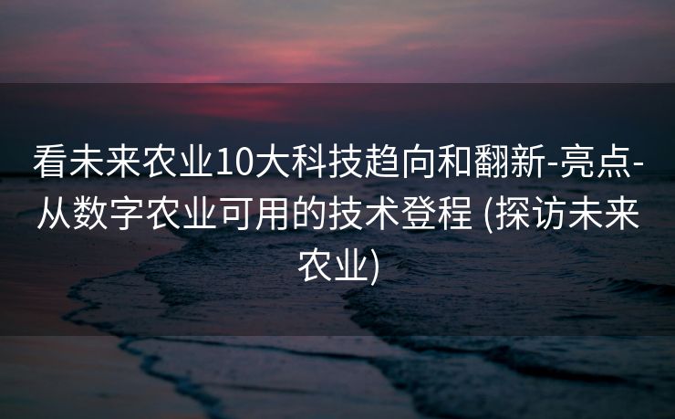 看未来农业10大科技趋向和翻新-亮点-从数字农业可用的技术登程 (探访未来农业)